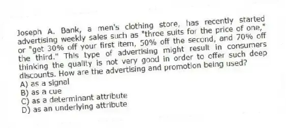 Joseph A. Bank, a men's clothing store, has recently started advertising weekly sales such as "three suits for the price of one," or "get 30% off your first item, 50% off the second, and 70% off the third." This type of advertising might result in consumers thinking the quality is not very good in order to offer such deep discounts. How are the advertising and promotion being used?
A) as a signal
B) as a cue
C) as a determinant attribute
D) as an underlying attribute