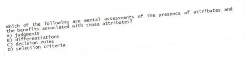 Which of the following are mental assessments of the presence of attributes and the benefits associated with those attributes?
A) judgments
B) differentiations
C) decision rules
D) selection criteria