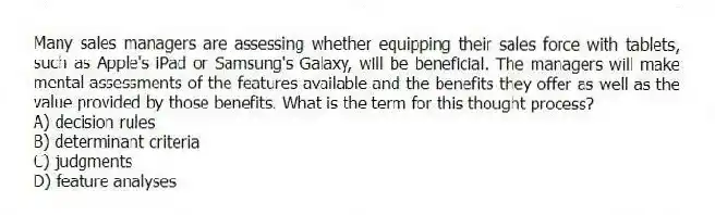 Many sales managers are assessing whether equipping their sales force with tablets, such as Apple's iPad or Samsung's Galaxy, will be beneficial. The managers will make mental assessments of the features available and the benefits they offer as well as the value provided by those benefits. What is the term for this thought process?
A) decision rules
B) determinant criteria
C) judgments
D) feature analyses