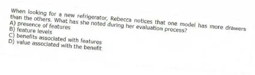 When looking for a new refrigerator, Rebecca notices that one model has more drawers than the others. What has she noted during her evaluation process?
A) presence of features
B) feature levels
C) benefits associated with features
D) value associated with the benefit