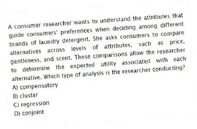 A consumer researcher wants to understand the attributes that guide consumers' preferences when deciding among different brands of laundry detergent. She asks consumers to compare alternatives across levels of attributes, such as price, gentleness, and scent. These comparisons allow the researcher to determine the expected utility associated with each alternative. Which type of analysis is the researcher conducting?
A) compensatory
B) cluster
C) regression
D) conjoint