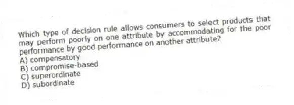Which type of decision rule allows consumers to select products that may perform poorly on one attribute by accommodating for the poor performance by good performance on another attribute?
A) compensatory
B) compromise-based
C) superordinate
D) subordinate