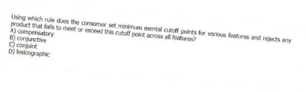 Using which rule does the consumer set minimum mental cutoff points for various features and rejects any product that fails to meet or exceed this cutoff point across all features?
A) compensatory
B) conjunctive
C) conjoint
D) lexicographic