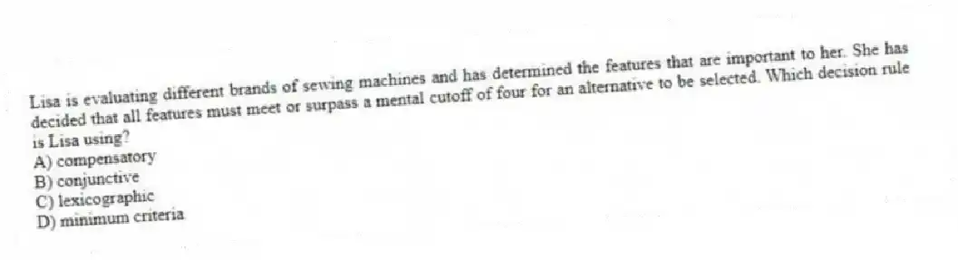 Lisa is evaluating different brands of sewing machines and has determined the features that are important to her. She has decided that all features must meet or surpass a mental cutoff of four for an alternative to be selected. Which decision rule is Lisa using?
A) compensatory
B) conjunctive
C) lexicographic
D) minimum criteria
