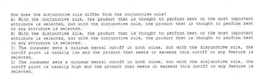 How does the disjunctive rule differ from the conjunctive rule?
A) With the conjunctive rule, the product that is thought to perform best on the most important attribute is selected, but with the disjunctive rule, the product that is thought to perform best on any attribute is selected.
B) With the disjunctive rule, the product that is thought to perform best on the most important attribute is selected, but with the conjunctive rule, the product that is thought to perform best on any attribute is selected.
C) The consumer sets a minimum mental cutoff in both rules, but with the disjunctive rule, the cutoff point is usually low and the product that meets or exceeds this cutoff on any feature is selected.
D) The consumer sets a minimum mental cutoff in both rules, but with the disjunctive rule, the cutoff point is usually high and the product that meets or exceeds this cutoff on any feature is selected.