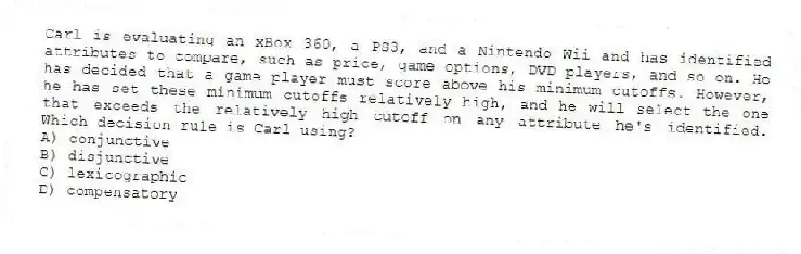 Carl is evaluating an xBox 360, a PS3, and a Nintendo Wii and has identified attributes to compare, such as price, game options, DVD players, and so on. He has decided that a game player must score above his minimum cutoffs. However, he has set these minimum cutoffs relatively high, and he will select the one that exceeds the relatively high cutoff on any attribute he's identified. Which decision rule is Carl using?
A) conjunctive
B) disjunctive
C) lexicographic
D) compensatory