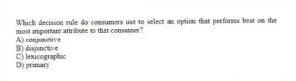 Which decision rule do consumers use to select an option that performs best on the most important attribute to that consumer?
A) conjunctive
B) disjunctive
C) lexicographic
D) primary