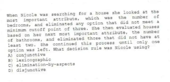 When Nicole was searching for a house she looked at the most important attribute, which was the number of bedrooms, and eliminated any option that did not meet a minimum cutoff point of three. She then evaluated houses based on her next most important attribute, the number of bathrooms, and eliminated those that did not have at least two. She continued this process until only one option was left. What decision rule was Nicole using?
A) conjunctive
B) lexicographic
C) elimination-by-aspects
D) disjunctive