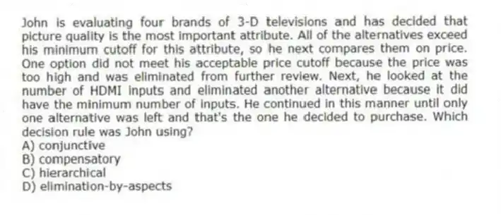 John is evaluating four brands of 3-D televisions and has decided that picture quality is the most important attribute. All of the alternatives exceed his minimum cutoff for this attribute, so he next compares them on price. One option did not meet his acceptable price cutoff because the price was too high and was eliminated from further review. Next, he looked at the number of HDMI inputs and eliminated another alternative because it did have the minimum number of inputs. He continued in this manner until only one alternative was left and that's the one he decided to purchase. Which decision rule was John using?
A) conjunctive
B) compensatory
C) hierarchical
D) elimination-by-aspects