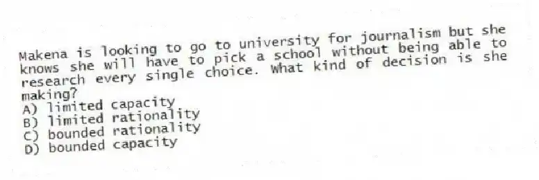 Makena is looking to go to university for journalism but she knows she will have to pick a school without being able to research every single choice. What kind of decision is she making?
A) limited capacity
B) limited rationality
C) bounded rationality
D) bounded capacity