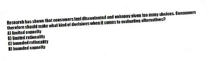 Research has shown that consumers feel discontented and unhappy given too many choices. Consumers therefore should make what kind of decisions when it comes to evaluating alternatives?
A) limited capacity
B) limited rationality
C) bounded rationality
D) bounded capacity