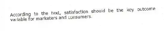 According to the text, satisfaction should be the key outcome variable for marketers and consumers.