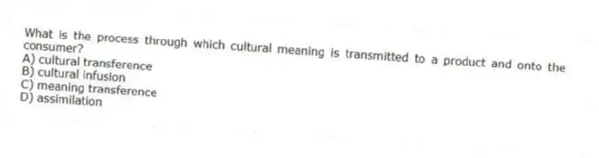 What is the process through which cultural meaning is transmitted to a product and onto the consumer?
A) cultural transference
B) cultural infusion
C) meaning transference
D) assimilation