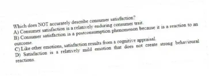 Which does NOT accurately describe consumer satisfaction?
A) Consumer satisfaction is a relatively enduring consumer trait.
B) Consumer satisfaction is a postconsumption phenomenon because it is a reaction to an outcome.
C) Like other emotions, satisfaction results from a cognitive appraisal.
D) Satisfaction is a relatively mild emotion that does not create strong behavioural reactions.