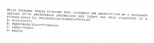Which consumer theory proposes that consumers use expectations as a benchmark against which performance perceptions are judged and this comparison is a primary basis for satisfaction/dissatisfaction?
A) attribution
B) expectancy/disconfirmation
C) input/output
D) equity