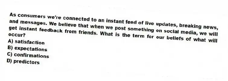 As consumers we're connected to an instant feed of live updates, breaking news, and messages. We believe that when we post something on social media, we will get instant feedback from friends. What is the term for our beliefs of what will occur?
A) satisfaction
B) expectations
C) confirmations
D) predictors