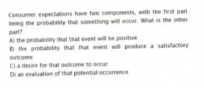 Consumer expectations have two components, with the first part being the probability that something will occur. What is the other part?
A) the probability that that event will be positive
B) the probability that that event will produce a satisfactory outcome
C) a desire for that outcome to occur
D) an evaluation of that potential occurrence
