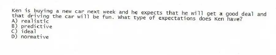 Ken is buying a new car next week and he expects that he will get a good deal and that driving the car will be fun. What type of expectations does Ken have?
A) realistic
B) predictive
C) ideal
D) normative