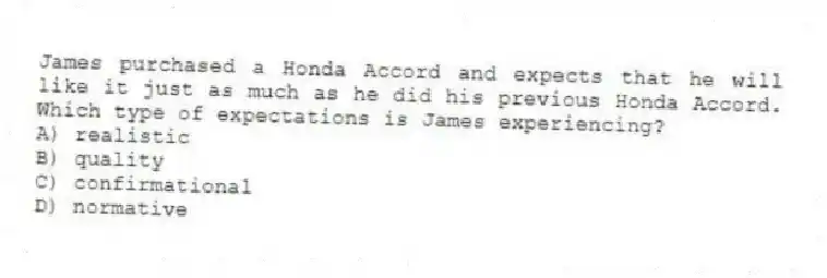 James purchased a Honda Accord and expects that he will like it just as much as he did his previous Honda Accord. Which type of expectations is James experiencing?
A) realistic
B) quality
C) confirmational
D) normative