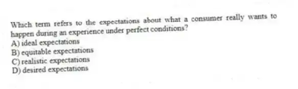Which term refers to the expectations about what a consumer really wants to happen during an experience under perfect conditions?
A) ideal expectations
B) equitable expectations
C) realistic expectations
D) desired expectations