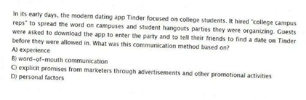In its early days, the modern dating app Tinder focused on college students. It hired "college campus reps" to spread the word on campuses and student hangouts parties they were organizing. Guests were asked to download the app to enter the party and to tell their friends to find a date on Tinder before they were allowed in. What was this communication method based on?
A) experience
B) word-of-mouth communication
C) explicit promises from marketers through advertisements and other promotional activities
D) personal factors
