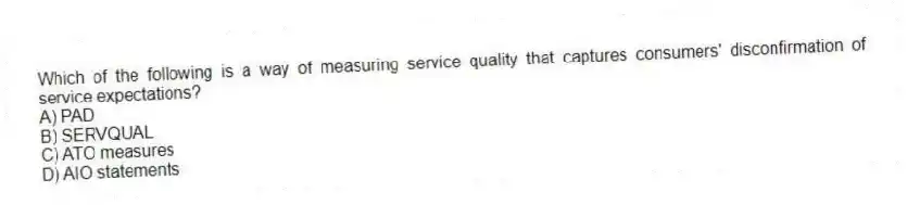 Which of the following is a way of measuring service quality that captures consumers' disconfirmation of service expectations?
A) PAD
B) SERVQUAL
C) ATO measures
D) AIO statements