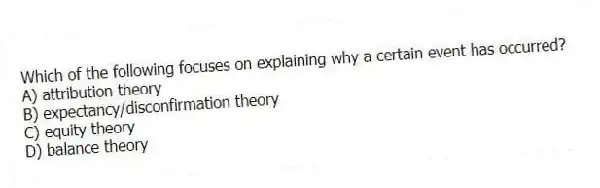 Which of the following focuses on explaining why a certain event has occurred?
A) attribution theory
B) expectancy/disconfirmation theory
C) equity theory
D) balance theory