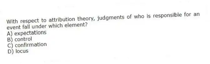 With respect to attribution theory, judgments of who is responsible for an event fall under which element?
A) expectations
B) control
C) confirmation
D) locus