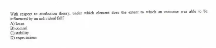 With respect to attribution theory, under which element does the extent to which an outcome was able to be influenced by an individual fall?
A) locus
B) control
C) stability
D) expectations