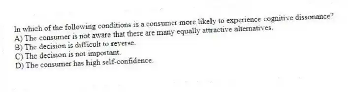 In which of the following conditions is a consumer more likely to experience cognitive dissonance?
A) The consumer is not aware that there are many equally attractive alternatives.
B) The decision is difficult to reverse.
C) The decision is not important.
D) The consumer has high self-confidence.