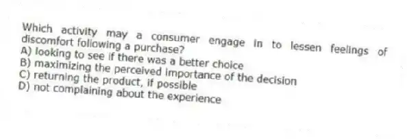 Which activity may a consumer engage in to lessen feelings of discomfort following a purchase?
A) looking to see if there was a better choice
B) maximizing the perceived importance of the decision
C) returning the product, if possible
D) not complaining about the experience
