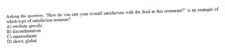 Asking the question, "How do you rate your overall satisfaction with the food at this restaurant?" is an example of which type of satisfaction measure?
A) attribute specific
B) disconfirmation
C) superordinate
D) direct, global