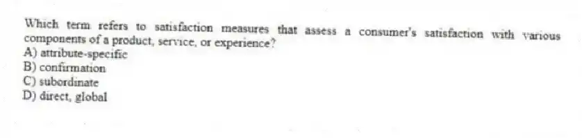 Which term refers to satisfaction measures that assess a consumer's satisfaction with various components of a product, service, or experience?
A) attribute-specific
B) confirmation
C) subordinate
D) direct, global