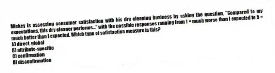 Mickey is assessing consumer satisfaction with his dry cleaning business by asking the question, "Compared to my expectations, this dry cleaner performs..." with the possible responses ranging from 1 = much worse than I expected to 5 = much better than I expected. Which type of satisfaction measure is this?
A) direct, global
B) attribute-specific
C) confirmation
D) disconfirmation