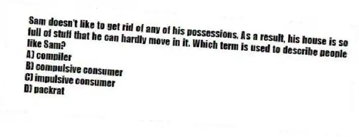 Sam doesn't like to get rid of any of his possessions. As a result, his house is so full of stuff that he can hardly move in it. Which term is used to describe people like Sam?
A) compiler
B) compulsive consumer
C) impulsive consumer
D) packrat