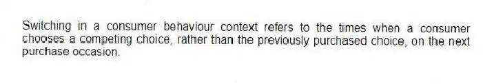 Switching in a consumer behaviour context refers to the times when a consumer chooses a competing choice, rather than the previously purchased choice, on the next purchase occasion.