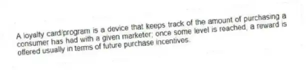 A loyalty card/program is a device that keeps track of the amount of purchasing a consumer has had with a given marketer; once some level is reached, a reward is offered usually in terms of future purchase incentives.