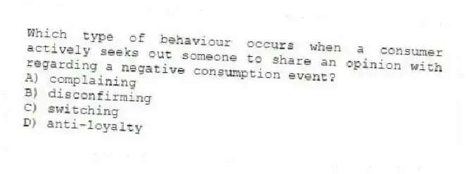 Which type of behaviour occurs when a consumer actively seeks out someone to share an opinion with regarding a negative consumption event?
A) complaining
B) disconfirming
C) switching
D) anti-loyalty