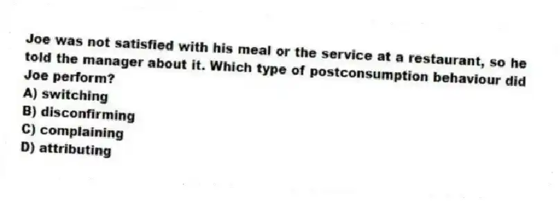 Joe was not satisfied with his meal or the service at a restaurant, so he told the manager about it. Which type of postconsumption behaviour did Joe perform?
A) switching
B) disconfirming
C) complaining
D) attributing