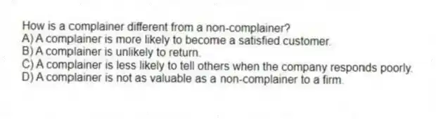 How is a complainer different from a non-complainer?
A) A complainer is more likely to become a satisfied customer.
B) A complainer is unlikely to return.
C) A complainer is less likely to tell others when the company responds poorly.
D) A complainer is not as valuable as a non-complainer to a firm.