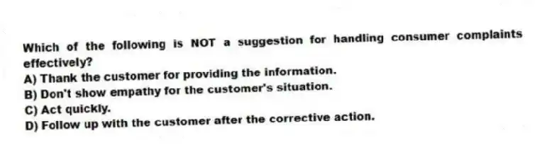 Which of the following is NOT a suggestion for handling consumer complaints effectively?
A) Thank the customer for providing the information.
B) Don't show empathy for the customer's situation.
C) Act quickly.
D) Follow up with the customer after the corrective action.