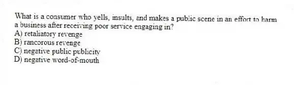 What is a consumer who yells, insults, and makes a public scene in an effort to harm a business after receiving poor service engaging in?
A) retaliatory revenge
B) rancorous revenge
C) negative public publicity
D) negative word-of-mouth
