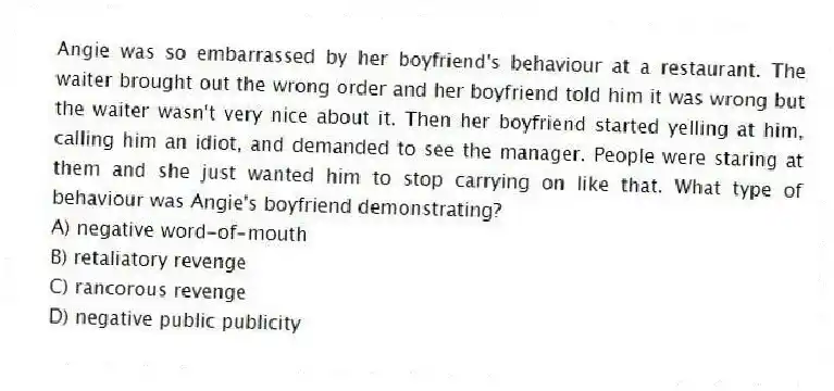 Angie was so embarrassed by her boyfriend's behaviour at a restaurant. The waiter brought out the wrong order and her boyfriend told him it was wrong but the waiter wasn't very nice about it. Then her boyfriend started yelling at him, calling him an idiot, and demanded to see the manager. People were staring at them and she just wanted him to stop carrying on like that. What type of behaviour was Angie's boyfriend demonstrating?
A) negative word-of-mouth
B) retaliatory revenge
C) rancorous revenge
D) negative public publicity