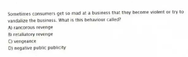 Sometimes consumers get so mad at a business that they become violent or try to vandalize the business. What is this behaviour called?
A) rancorous revenge
B) retaliatory revenge
C) vengeance
D) negative public publicity