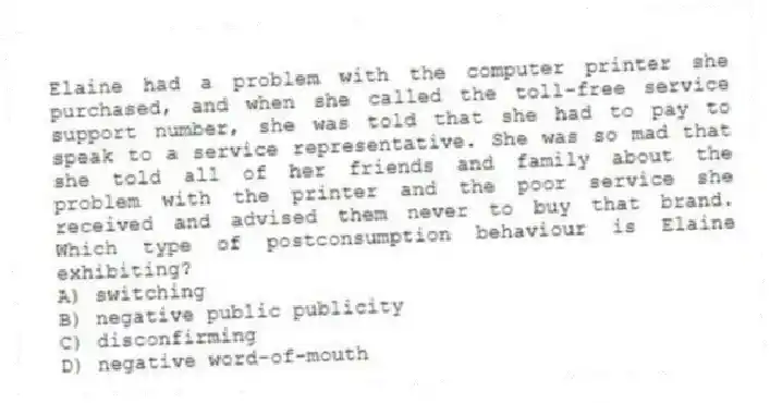 Elaine had a problem with the computer printer she purchased, and when she called the toll-free service support number, she was told that she had to pay to speak to a service representative. She was so mad that she told all of her friends and family about the problem with the printer and the poor service she received and advised them never to buy that brand. Which type of postconsumption behaviour is Elaine exhibiting?
A) switching
B) negative public publicity
C) disconfirming
D) negative word-of-mouth