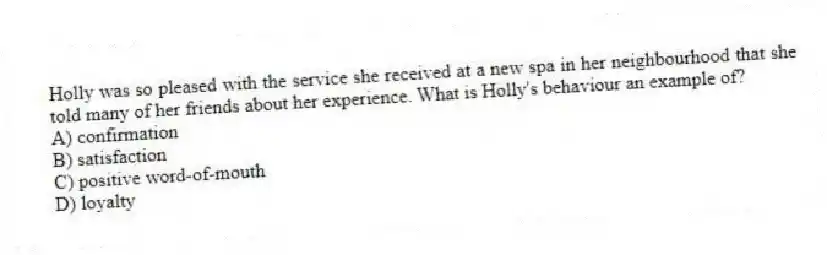 Holly was so pleased with the service she received at a new spa in her neighbourhood that she told many of her friends about her experience. What is Holly's behaviour an example of?
A) confirmation
B) satisfaction
C) positive word-of-mouth
D) loyalty