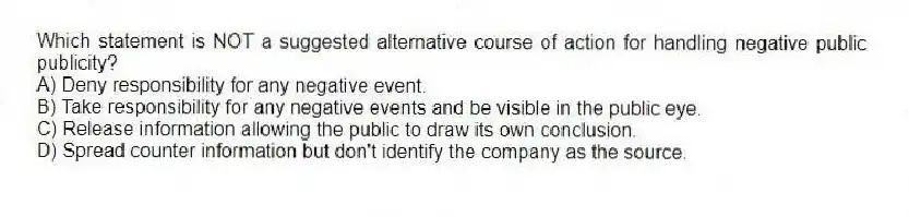 Which statement is NOT a suggested alternative course of action for handling negative public publicity?
A) Deny responsibility for any negative event.
B) Take responsibility for any negative events and be visible in the public eye.
C) Release information allowing the public to draw its own conclusion.
D) Spread counter information but don't identify the company as the source.