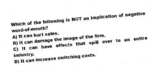 Which of the following is NOT an implication of negative word-of-mouth?
A) It can hurt sales.
B) It can damage the image of the firm.
C) It can have effects that spill over to an entire industry.
D) It can increase switching costs.