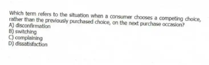 Which term refers to the situation when a consumer chooses a competing choice, rather than the previously purchased choice, on the next purchase occasion?
A) disconfirmation
B) switching
C) complaining
D) dissatisfaction