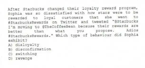 After Starbucks changed their loyalty reward program, Sophia was so dissatisfied with how stars were to be rewarded to loyal customers that she went to #StarbucksRewards on Twitter and tweeted "@Starbucks I'm moving to @TheCoffeeBean because their rewards are better than what you propose. Adios #StarbucksRewards." Which type of behaviour did Sophia exhibit?
A) disloyalty
B) disconfirmation
C) switching
D) revenge